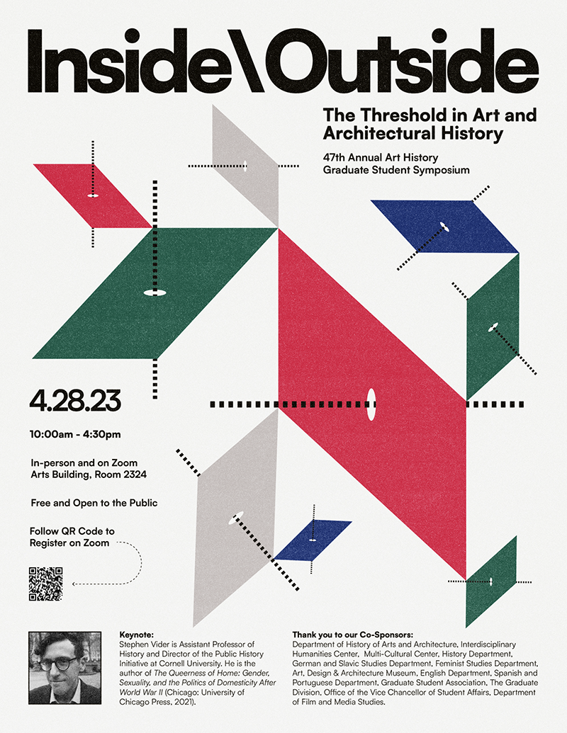 Inside/Outside: The Threshold in Art and Architectural History, the 47th Annual Art History Graduate Student Symposium.  April 28, 2023, 10:00am - 4:30pm, In-person (Arts Building, Room 2324) and on Zoom. Free and Open to the Public, Visit https://ucsb.zoom.us/meeting/register/tZ0ucu-orjktGdU68T4IukTGyI6-CYu0Hgzt to Register on Zoom. The Symposium Keynote Speaker is Stephan Victor, Assistant Professor of History and Director of the Public History Initiative at Cornell University. He is the author of The Queerness of Horne: Gender, Sexuality, and the Politics of Domesticity After World War II (Chicago: University of Chicago Press, 2021). The Symposium thanks Co-Sponsors: Department of History of Art and Architecture, Interdisciplinary Humanities Center, Multi-Cultural Center, History Department, German and Slavic Studies Department, Feminist Studies Department, Art, Design & Architecture Museum, English Department, Spanish and Portuguese Department, Graduate Student Association, The Graduate Division, Office of the Vice Chancellor of Student Affairs, Department of Film and Media Studies.