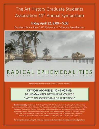 The Art History Graduate Students Association 41st Annual Symposium. Radical Ephemeralities, Friday, April 22, 2016, 9:00am - 5:00pm, Davidson Library Room 1312 University of California, Santa Barbara. Keynote conversation 1:30-3:00pm with Keynote address (1:30 – 3:00 PM): Dr. Homay King, Bryn Mawr College, Notes on Some Forms of Repetition. Event sponsored by: the Dept. of the History of Art and Architecture; the Interdisciplinary Humanities Center; the Executive Vice Chancellor’s Office; the Vice Chancellor of Student Affairs; the Dean of Humanities and Fine Arts; the Dean of the Graduate Division; the Graduate Student Association; the MultiCultural Center; the Center for Middle East Studies; the Chicano Studies Institute; the Dept. of Black Studies; the Dept. of Chicana/o Studies; the Dept. of Asian American Studies; the Dept. of Philosophy; the Dept. of Media Arts and Technology; the Dept. of History; the Dept. of Film and Media Studies; the Dept. of Art; the Dept. of Classics
