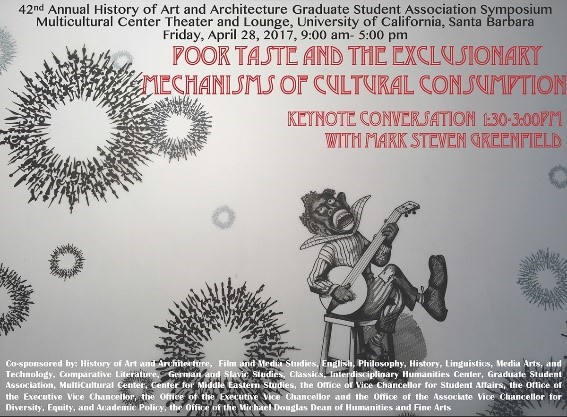 42nd Art History Graduate Student Association Annual Symposium: Poor Taste and the Exclusionary Mechanisms of Cultural Consumption, Friday, April 28, 2017, 9:00am - 5:00pm, Multi Cultural Center Theater and Lounge. Keynote conversation 1:30-3:00pm with Mark Steven Greenfield . Co-sponsored by: History of Art and Architecture, Film and Media Studies, English, Philosophy, History, Linguistics, Media Arts, and Technology, Comparative Literature, German and Slavic Studies, Classics, Interdisciplinary Humanities Center, Graduate Student Association, MultiCultural Center, Center for Middle Eastern Studies, the Office of Vice Chancellor for Student Affairs, the Office of the Executive Vice Chancellor, the Office of the Executive Vice Chancellor and the Office of the Associate Vice Chancellor for Diversity, Equity, and Academic Policy, the Office of the Michael Douglas Dean of Humanities and Fine Arts