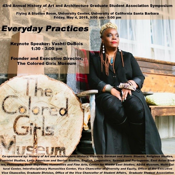 43rd Annual History of Art & Architecture Graduate Student Association Symposium. Everyday Practices, Friday, May 4, 2018, 9:00am - 5:00pm, Flying A Studios Room, University Center, University of California Santa Barbara. Keynote Speaker is Vashti DuBois, 1:30-3:00pm, Founder and Executive Director, The Colored Girls Museum. Co-Sponsored by: History of Art and Architecture, Classics, German and Slavic Studies, Religious Studies, Feminist Studies, Latin American and Iberian Studies, English, Linguistics, Spanish and Portuguese, East Asian Studies, Philosophy, Dean Majewski, Humanities and Fine Arts, Center for Middle East Studies, Art, Design & Architecture Museum, Multi-Cultural Center, Office of the Executive Vice Chancellor, Graduate Division, Office of the Vice Chancellor of Student Affairs, Graduate Student Association.